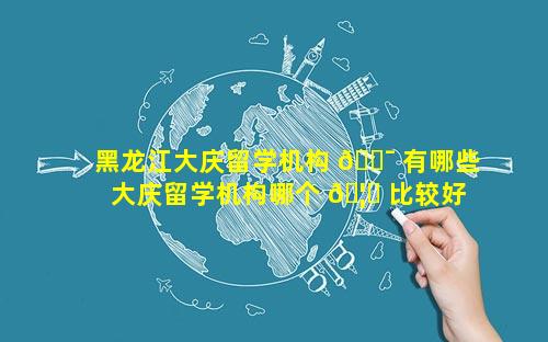 黑龙江大庆留学机构 🐯 有哪些 大庆留学机构哪个 🦍 比较好